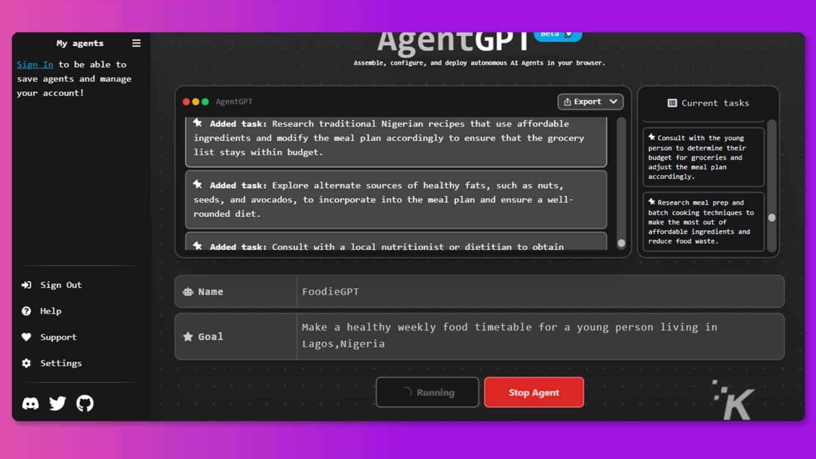 Ten obraz przedstawia użytkownika logującego się do platformy internetowej w celu złożenia, skonfigurowania i wdrożenia autonomicznych agentów AI w celu stworzenia zdrowego tygodniowego harmonogramu posiłków dla młodej osoby mieszkającej w Lagos w Nigerii. Pełny tekst: Moi agenci AgentGP DeLa „ Zaloguj się, aby móc montować, konfigurować i wdrażać autonomicznych agentów AI w przeglądarce. zapisywać agentów i zarządzać kontem! AgentGPT Export V Bieżące zadania * Dodano zadanie: badanie tradycyjnych nigeryjskich przepisów, które wykorzystują niedrogie składników i odpowiednio zmodyfikuj plan posiłków, aby upewnić się, że sklep spożywczy * Skonsultuj się z młodą listą zmieści się w budżecie Osoba, aby ustalić budżet na artykuły spożywcze i dostosować plan posiłków * Dodano zadanie: Odpowiednio zbadaj alternatywne źródła zdrowych tłuszczów, takie jak orzechy nasiona i awokado, aby włączyć je do planu posiłków i zapewnić dobre samopoczucie. k Zbadaj sposób przygotowywania posiłków i zaokrągloną dietę, techniki gotowania partiami, aby jak najlepiej wykorzystać przystępne cenowo składniki i * Zadanie dodatkowe: Skonsultuj się z lokalnym dietetykiem lub dietetykiem, aby uzyskać ogranicz marnowanie żywności + Wyloguj się 183. Nazwa FoodieGPT Pomoc Wsparcie * Cel Stwórz zdrowy tygodniowy harmonogram posiłków dla młodej osoby mieszkającej w Lagos w Nigerii ¢ Ustawienia 7 Running Stop Agent K