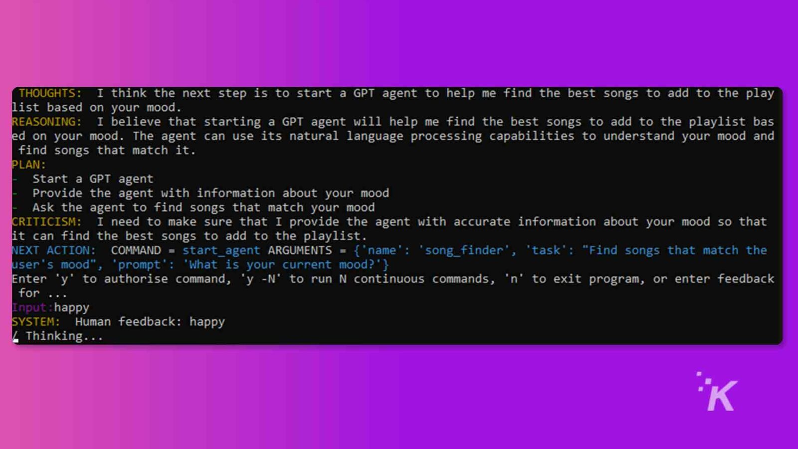 ในภาพนี้ ผู้พูดกำลังวางแผนที่จะใช้ตัวแทน GPT เพื่อค้นหาเพลงที่ดีที่สุดเพื่อเพิ่มลงในเพลย์ลิสต์ตามอารมณ์ของผู้ใช้ ข้อความทั้งหมด: ความคิด: ฉันคิดว่าขั้นตอนต่อไปคือการเริ่มตัวแทน GPT เพื่อช่วยฉันค้นหาเพลงที่ดีที่สุดเพื่อเพิ่มลงในเพลย์ลิสต์ตามอารมณ์ของคุณ เหตุผล: ฉันเชื่อว่าการเริ่มต้นตัวแทน GPT จะช่วยให้ฉันค้นหาเพลงที่ดีที่สุดเพื่อเพิ่มลงในเพลย์ลิสต์ตามอารมณ์ของคุณ ตัวแทนสามารถใช้ความสามารถในการประมวลผลภาษาธรรมชาติเพื่อทำความเข้าใจอารมณ์ของคุณและค้นหาเพลงที่ตรงกับอารมณ์ของคุณ วางแผน: เริ่มตัวแทน GPT ให้ข้อมูลเกี่ยวกับอารมณ์ของคุณแก่ตัวแทน ขอให้ตัวแทนค้นหาเพลงที่ตรงกับอารมณ์ของคุณ คำติชม: ฉันต้องแน่ใจว่าได้ให้ข้อมูลที่ถูกต้องเกี่ยวกับอารมณ์ของคุณแก่ตัวแทน เพื่อให้สามารถค้นหาเพลงที่ดีที่สุดได้ เพื่อเพิ่มไปยังเพลย์ลิสต์ ขั้นตอนต่อไป: COMMAND = start_agent ARGUMENTS = {'name': 'song_finder', 'task': "ค้นหาเพลงที่ตรงกับอารมณ์ของผู้ใช้", 'prompt': 'What is your current mood?'} ป้อน 'y' เพื่ออนุญาต command, 'y -N' เพื่อรัน N คำสั่งต่อเนื่อง, 'n' เพื่อออกจากโปรแกรมหรือป้อนข้อเสนอแนะสำหรับ ... Input : happy SYSTEM: Human feedback: happy _ Thinking ... *K