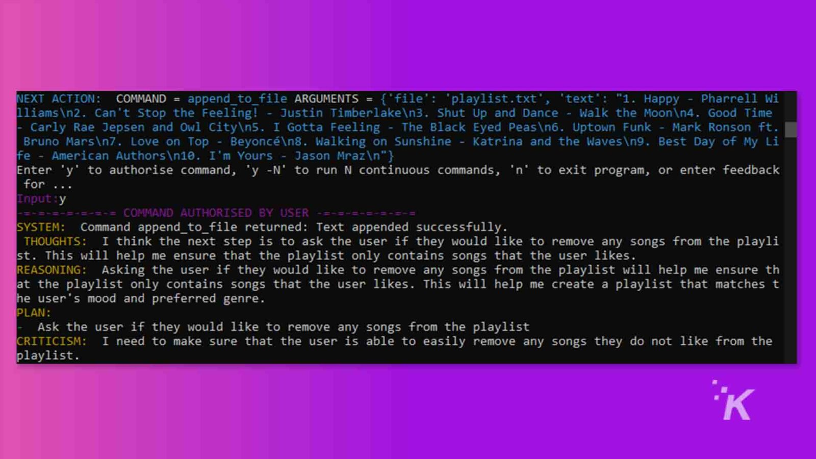 รูปภาพแสดงโปรแกรมคอมพิวเตอร์ที่แจ้งผู้ใช้ให้อนุญาตคำสั่งเพื่อต่อท้ายข้อความในไฟล์ จากนั้นให้ข้อเสนอแนะว่าคำสั่งนั้นสำเร็จ ข้อความแบบเต็ม: การดำเนินการถัดไป: COMMAND = append_to_file ARGUMENTS = {'file': 'playlist. txt', 'text': "1. Happy - Pharrell Wi lliamsn2. Can't Stop the Feeling! - Justin Timberlaken3. Shut Up and Dance - Walk the Moonn4. Good Time Carly Rae Jepsen และ Owl City5. I Gotta Feeling - The Black Eyed Peasn6. Uptown Funk - Mark Ronson ft. Bruno Marsn7. Love on Top - Beyoncen8. Walking on Sunshine - Katrina and the Wavesn9. Best Day of My Li fe - American Authors\n10. I'm Yours - Jason Mrazn"} Enter 'y' เพื่ออนุญาตคำสั่ง 'y -N' เพื่อรัน N คำสั่งต่อเนื่อง 'n' เพื่อออกจากโปรแกรม หรือป้อนข้อเสนอแนะสำหรับ Input : y -=-=-= COMMAND AUTHORIZED BY USER SYSTEM: Command append_to_file return: ข้อความต่อท้ายสำเร็จ ความคิด: ฉันคิดว่าขั้นตอนต่อไปคือการถามผู้ใช้ว่าต้องการนำเพลงออกจาก playli st หรือไม่ วิธีนี้จะช่วยให้ฉันแน่ใจว่าเพลย์ลิสต์มีเฉพาะเพลงที่ผู้ใช้ชอบเท่านั้น การให้เหตุผล: การถามผู้ใช้ว่าต้องการลบเพลงใดออกจากเพลย์ลิสต์หรือไม่จะช่วยให้ฉันแน่ใจว่าเพลย์ลิสต์มีเฉพาะเพลงที่ผู้ใช้ชอบเท่านั้น สิ่งนี้จะช่วยฉันสร้างเพลย์ลิสต์ที่ตรงกับอารมณ์ของผู้ใช้และแนวเพลงที่ต้องการ แผน : ถามผู้ใช้ว่าต้องการลบเพลงใดออกจากเพลย์ลิสต์หรือไม่ คำติชม: ฉันต้องแน่ใจว่าผู้ใช้สามารถลบเพลงที่ไม่ชอบออกจากเพลย์ลิสต์ได้อย่างง่ายดาย ไอ.เค