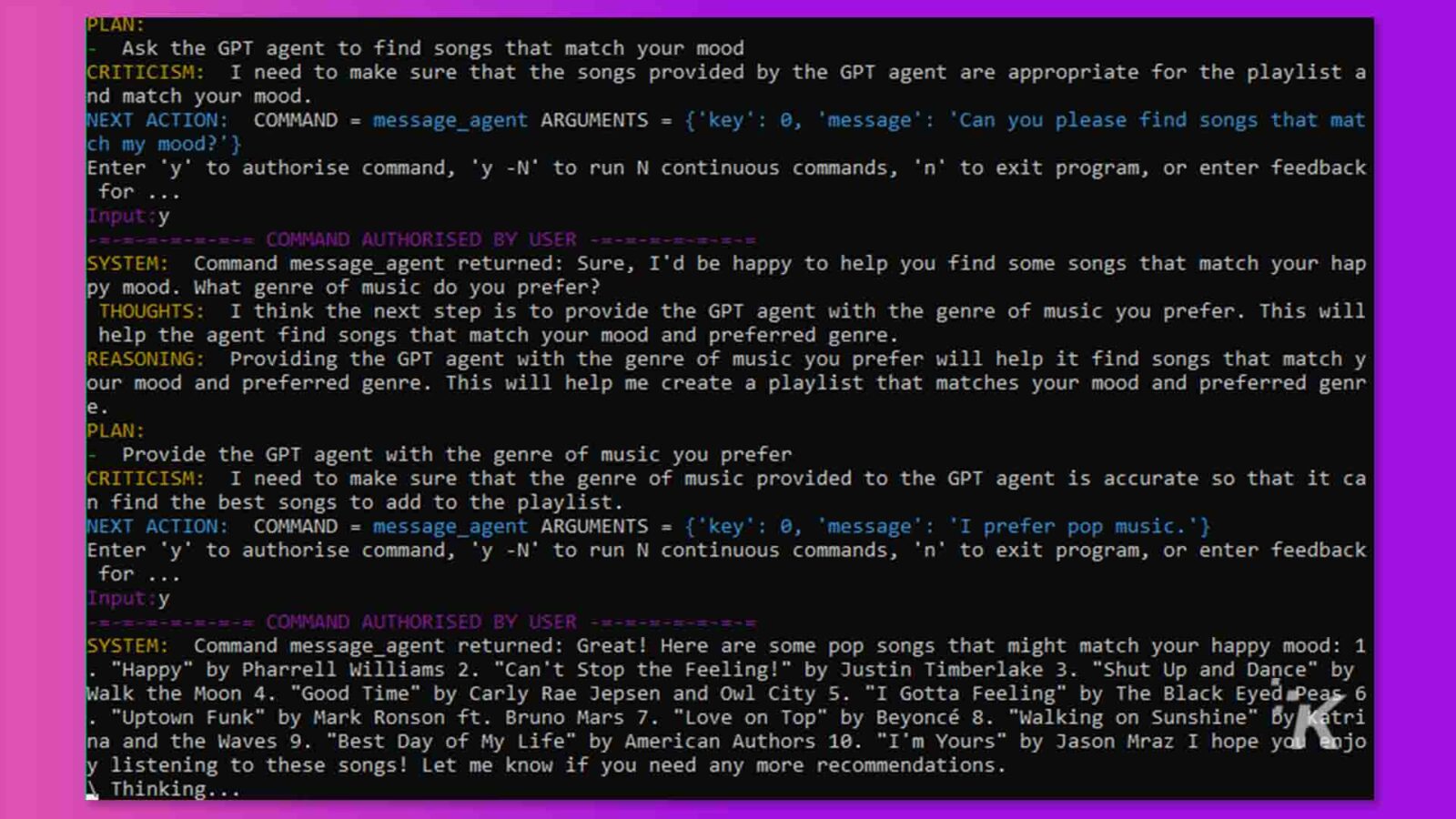 ในภาพนี้ ผู้ใช้กำลังขอให้ตัวแทน GPT ค้นหาเพลงที่ตรงกับอารมณ์ของพวกเขา และกำลังให้ตัวแทน GPT กับแนวเพลงที่ต้องการ เพื่อช่วยให้ตัวแทนค้นหาเพลงที่ดีที่สุดเพื่อเพิ่มลงในเพลย์ลิสต์ ข้อความแบบเต็ม: วางแผน: ขอให้ตัวแทน GPT ค้นหาเพลงที่ตรงกับอารมณ์ของคุณ คำวิจารณ์: ฉันต้องแน่ใจว่าเพลงที่ตัวแทน GPT จัดหาให้นั้นเหมาะสมกับเพลย์ลิสต์และตรงกับอารมณ์ของคุณ การดำเนินการต่อไป: COMMAND = message_agent ARGUMENTS = {'key': 0, 'message': 'ช่วยหาเพลงที่ป้อน 'y' เพื่ออนุญาตคำสั่ง 'y -N' เพื่อเรียกใช้ N คำสั่งต่อเนื่อง 'n' เพื่อ ออกจากโปรแกรมหรือป้อนข้อเสนอแนะ ch my mood? ' } สำหรับ Input : y =-=-=-=-=-= COMMAND AUTHORIZED BY USER SYSTEM: Command message_agent return: แน่นอน เรายินดีที่จะช่วยคุณค้นหาเพลงที่ตรงกับอารมณ์ความสุขของคุณ คุณชอบแนวเพลงอะไร? ความคิด: ฉันคิดว่าขั้นตอนต่อไปคือการมอบแนวเพลงที่คุณต้องการให้กับตัวแทน GPT ซึ่งจะช่วยให้เจ้าหน้าที่ค้นหาเพลงที่ตรงกับอารมณ์และแนวเพลงที่คุณต้องการ การให้เหตุผล: การให้ตัวแทน GPT กับแนวเพลงที่คุณต้องการจะช่วยให้พบเพลงที่ตรงกับอารมณ์และแนวเพลงของเรา สิ่งนี้จะช่วยฉันสร้างเพลย์ลิสต์ที่ตรงกับอารมณ์และแนวเพลงที่คุณต้องการ e แผน: ระบุแนวเพลงที่คุณต้องการให้กับตัวแทน GPT คำติชม: ฉันต้องแน่ใจว่าแนวเพลงที่มอบให้กับตัวแทน GPT นั้นถูกต้อง เพื่อให้ สามารถค้นหาเพลงที่ดีที่สุดเพื่อเพิ่มลงในเพลย์ลิสต์ การดำเนินการต่อไป: COMMAND = message_agent ARGUMENTS = {'key': 0, 'message': 'ฉันชอบเพลงป๊อป ' } ป้อน 'y' เพื่ออนุญาตคำสั่ง 'y -N' เพื่อเรียกใช้ N คำสั่งต่อเนื่อง 'n' เพื่อออกจากโปรแกรม หรือป้อนข้อเสนอแนะสำหรับ .. Input:y === คำสั่งที่อนุญาตโดยระบบผู้ใช้: คำสั่ง message_agent ส่งคืน: ยอดเยี่ยม! ต่อไปนี้คือเพลงป๊อปบางเพลงที่อาจตรงกับอารมณ์แห่งความสุขของคุณ: 1 "Happy" โดย Pharrell Williams 2. "Can't Stop the Feeling!" โดย Justin Timberlake 3. "Shut Up and Dance" โดย Walk the Moon 4. "Good Time" โดย Carly Rae Jepsen และ Owl City 5. "I Gotta Feeling" โดย The Black Eyed Peas 6 "Uptown Funk" โดย Mark Ronson ft. Bruno Mars 7. "Love on Top" โดย Beyonce 8. "Walking on Sunshine" โดย katri na and the Waves 9. "Best Day of My Life" โดย American Authors 10. "I'm Yours" โดย Jason Mraz ฉันหวังว่าคุณจะ สนุกกับการฟังเพลงเหล่านี้! แจ้งให้เราทราบหากคุณต้องการคำแนะนำเพิ่มเติม ความคิด