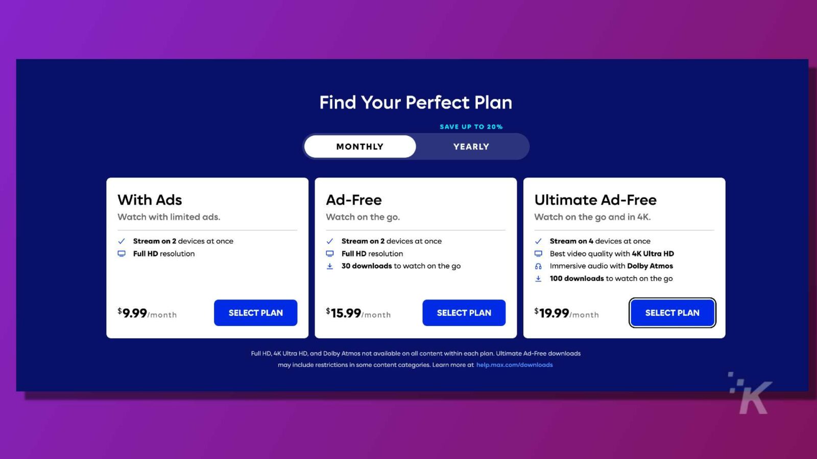 Cette image propose différents plans d'abonnement pour les services de streaming avec différents niveaux de fonctionnalités et de remises. Texte intégral : Trouvez votre plan parfait ÉCONOMISEZ JUSQU'À 20 % PAR MOIS ET PAR ANNÉE Avec des publicités sans publicité Ultimate Ad-Free Watch avec des publicités limitées. Regardez en déplacement. Regardez en déplacement et en 4K. Diffusez sur 2 appareils à la fois Diffusez sur 2 appareils à la fois Diffusez sur 4 appareils à la fois Résolution Full HD Résolution Full HD Meilleure qualité vidéo avec 4K Ultra HD 1 30 téléchargements à regarder en déplacement Audio immersif avec Dolby Atmos 100 téléchargements à regarder sur le go 9,99 $/mois PLAN SÉLECTIONNÉ 15,99 $/mois PLAN SÉLECTIONNÉ 19,99 $/mois PLAN SÉLECTIONNÉ Full HD, 4K Ultra HD et Dolby Atmos non disponibles sur tous les contenus de chaque plan. Les téléchargements Ultimate Ad-Free peuvent inclure des restrictions dans certaines catégories de contenu. En savoir plus sur help.max.com/downloads K