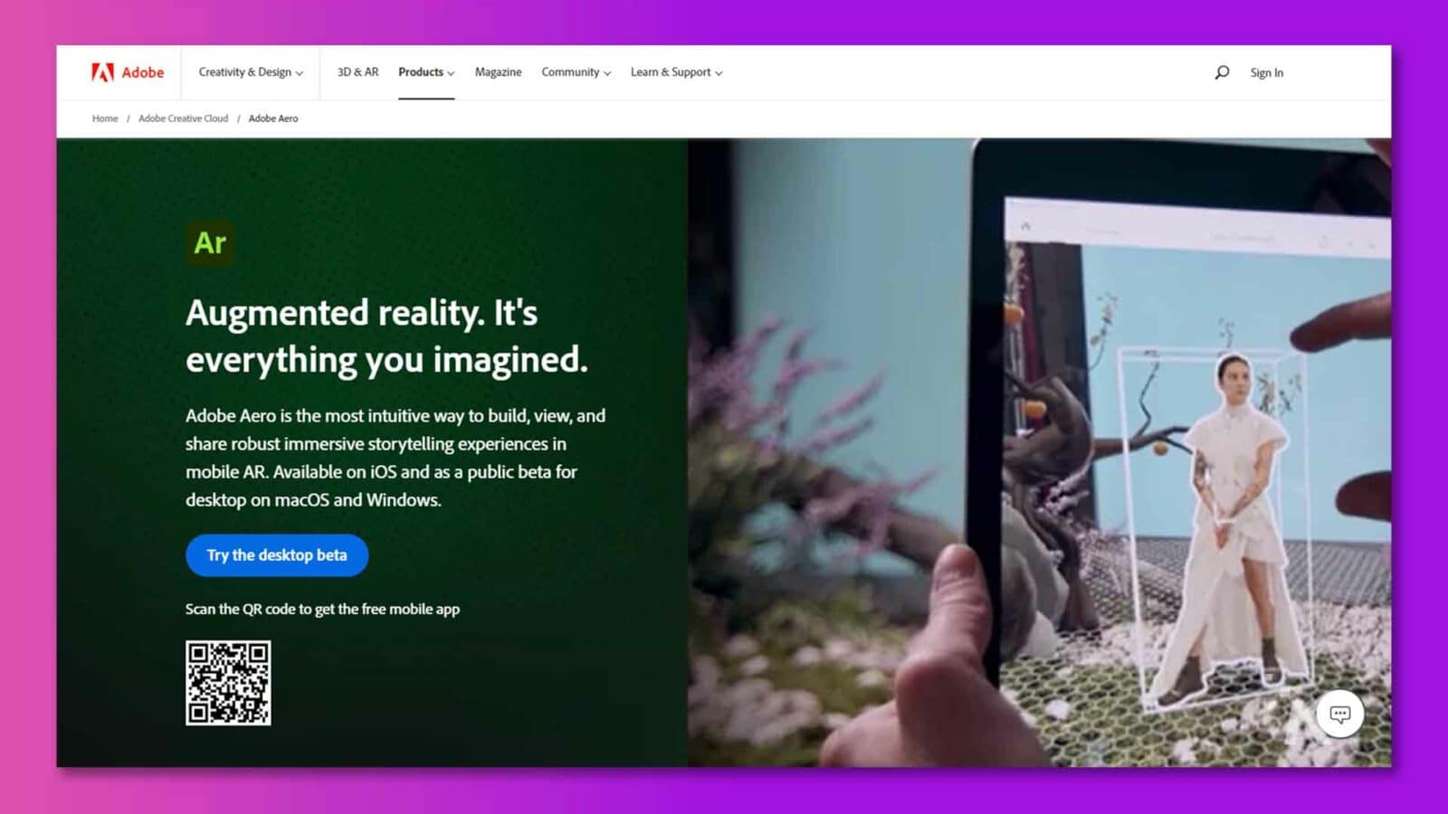 Adobe Aero ist eine Augmented-Reality-Plattform, die es Benutzern ermöglicht, immersive Storytelling-Erlebnisse auf Mobil- und Desktop-Geräten zu erstellen, anzuzeigen und zu teilen. Volltext: MwSt. Adobe Creativity & Design v 3D & AR Products v Magazine Community v Learn & Support v Sign In Home / Adobe Creative Cloud / Adobe Aero Ar Augmented Reality. Es ist alles, was Sie sich vorgestellt haben. Adobe Aero ist die intuitivste Möglichkeit, umfassende immersive Storytelling-Erlebnisse in mobiler AR zu erstellen, anzuzeigen und zu teilen. Verfügbar für iOS und als öffentliche Beta für den Desktop unter macOS und Windows. Probieren Sie die Desktop-Beta aus. Scannen Sie den QR-Code, um die kostenlose mobile App zu erhalten